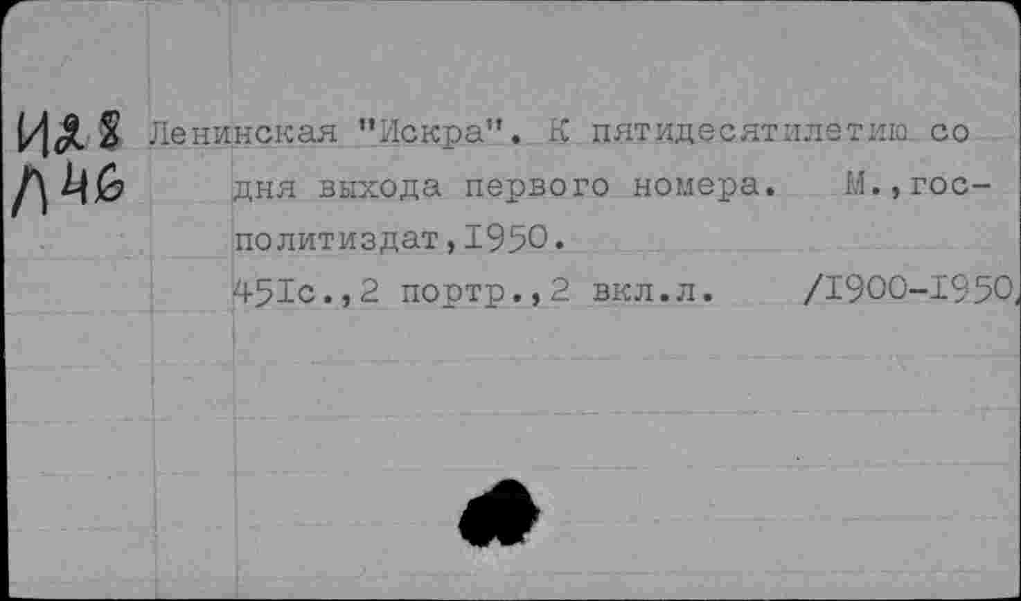 ﻿Ленинская ’’Искра”. К пятидесятилетию, со дня выхода первого номера. М.,гос-политиздат,1950• 451с., 2 портр.,2 вкл.л. /1900-1950.